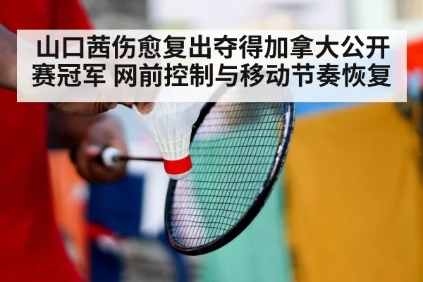 山口茜伤愈复出夺得加拿大公开赛冠军 网前控制与移动节奏恢复