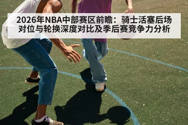 2026年NBA中部赛区前瞻:骑士活塞后场对位与轮换深度对比及季后赛竞争力分析