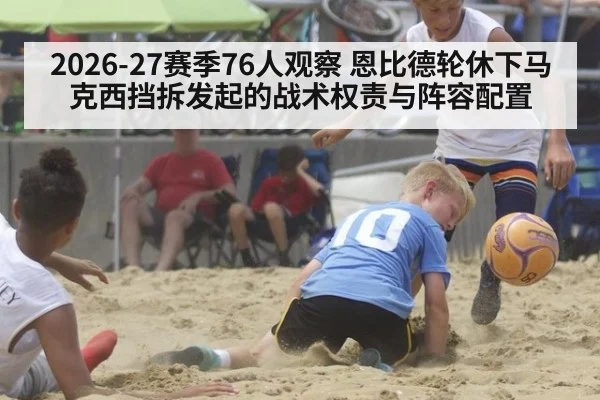 2026-27赛季76人观察 恩比德轮休下马克西挡拆发起的战术权责与阵容配置 | hth